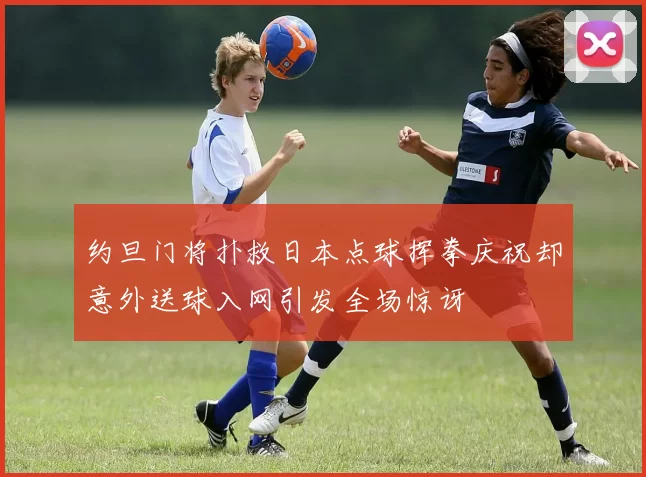 约旦门将扑救日本点球挥拳庆祝却意外送球入网引发全场惊讶