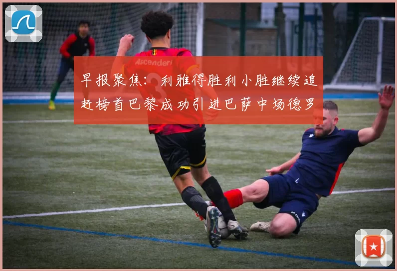 早报聚焦：利雅得胜利小胜继续追赶榜首巴黎成功引进巴萨中场德罗