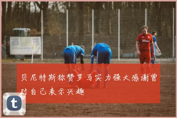 贝尼特斯称赞罗马实力强大感谢曾对自己表示兴趣