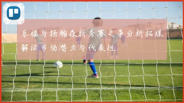 乐福与杨瀚森新秀赛之争分析拓媒解读市场潜力与代表性