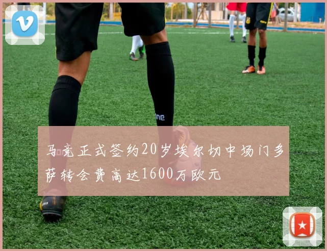 马竞正式签约20岁埃尔切中场门多萨转会费高达1600万欧元