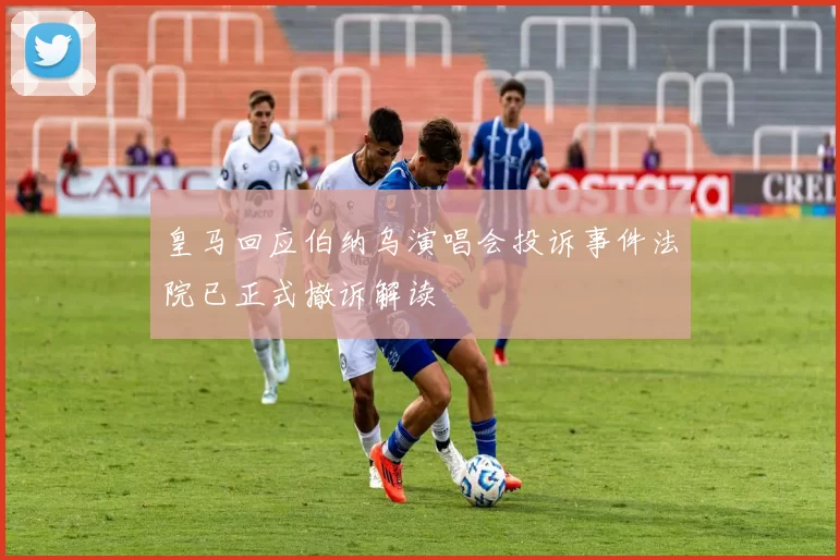 皇马回应伯纳乌演唱会投诉事件法院已正式撤诉解读