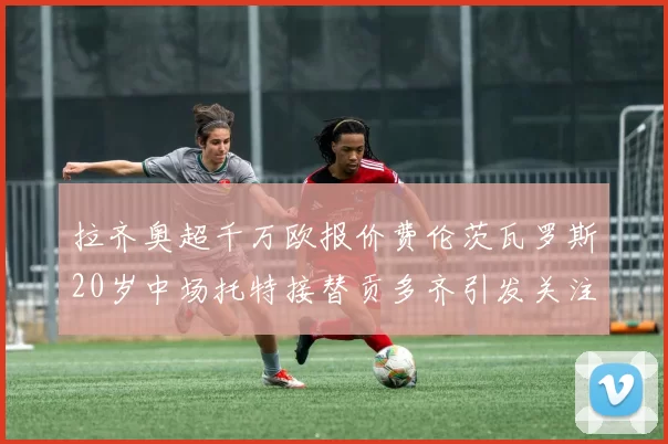 拉齐奥超千万欧报价费伦茨瓦罗斯20岁中场托特接替贡多齐引发关注