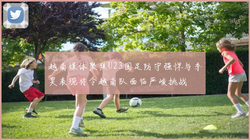 越南媒体聚焦U23国足防守强悍与李昊表现将令越南队面临严峻挑战