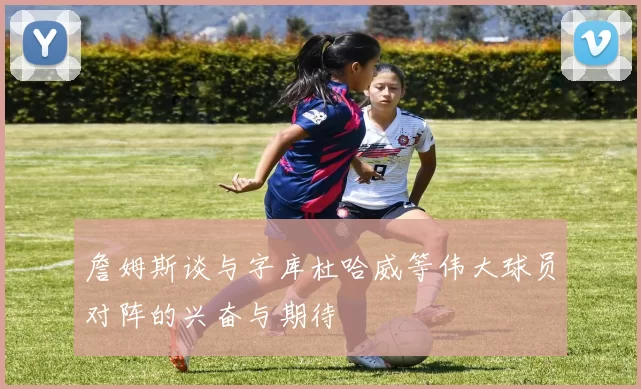 詹姆斯谈与字库杜哈威等伟大球员对阵的兴奋与期待
